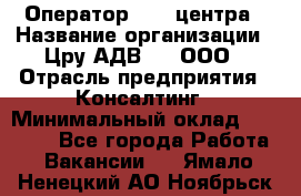 Оператор Call-центра › Название организации ­ Цру АДВ777, ООО › Отрасль предприятия ­ Консалтинг › Минимальный оклад ­ 50 000 - Все города Работа » Вакансии   . Ямало-Ненецкий АО,Ноябрьск г.